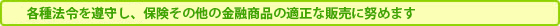 各種法令を遵守し、保険その他の金融商品の適正な販売に努めます